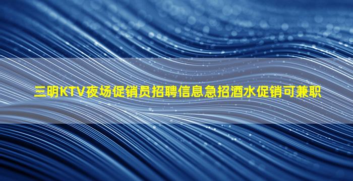 三明KTV夜场促销员招聘信息急招酒水促销可兼职